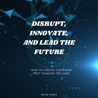Disrupt, Innovate, and Lead the Future: How to Create a Business That Changes the Game