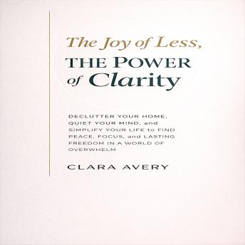 The Joy of Less, The Power of Clarity: Declutter Your Home, Quiet Your Mind, and Simplify Your Life to Find Peace, Focus, and Lasting Freedom in a World of Overwhelm