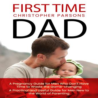 First Time Dad: A Pregnancy Guide for Men Who Don't Have Time to Waste the Game-changing (A Practical and Useful Guide for Men New to the World of Parenting)