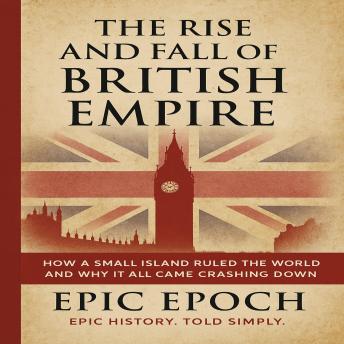 The Rise and Fall of the British Empire: How a Small Island Ruled the World and Why It All Came Crashing Down