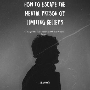 How to Escape the Mental Prison of Limiting Beliefs: The Blueprint for True Freedom and Massive Personal Growth