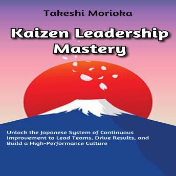 Kaizen Leadership Mastery: Unlock the Japanese System of Continuous Improvement to Lead Teams, Drive Results, and Build a High-Performance Culture