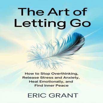 The Art of Letting Go: How to Stop Overthinking, Release Stress and Anxiety, Heal Emotionally, and Find Inner Peace