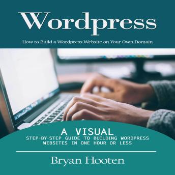 Wordpress: How to Build a Wordpress Website on Your Own Domain (A Visual Step-by-step Guide to Building Wordpress Websites in One Hour or Less)
