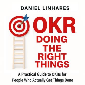 OKR Doing The Right Things: A Practical Guide to OKRs for People Who Actually Get Things Done
