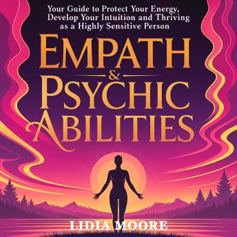 Empath & Psychic Abilities: Your Guide to Protect Your Energy, Develop Your Intuition and Thriving as a Highly Sensitive Person