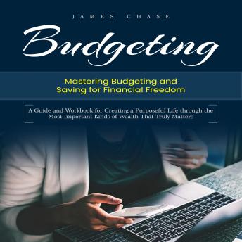 Budgeting: Mastering Budgeting and Saving for Financial Freedom (A Guide and Workbook for Creating a Purposeful Life through the Most Important Kinds of Wealth That Truly Matters)
