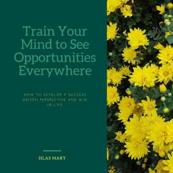 Train Your Mind to See Opportunities Everywhere: How to Develop a Success-Driven Perspective and Win in Life