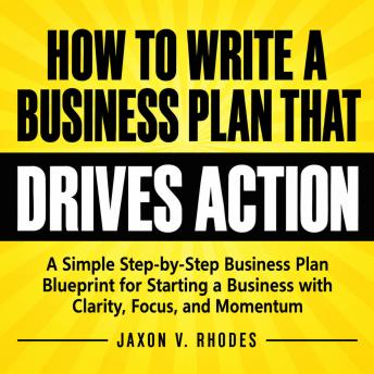 The How to Write a Business Plan That Drives Action: A Simple Step-by-Step Business Plan Blueprint for Starting a Business with Clarity, Focus, and Momentum