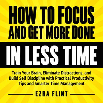 How to Focus and Get More Done in Less Time: Train Your Brain, Eliminate Distractions, and Build Self Discipline with Practical Productivity Tips and Smarter Time Management