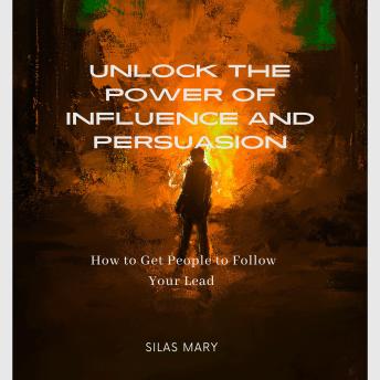 Unlock the Power of Influence and Persuasion: How to Get People to Follow Your Lead