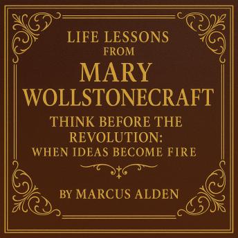 Life Lessons from Mary Wollstonecraft: Think Before the Revolution: When Ideas Become Fire