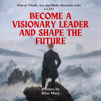 Become a Visionary Leader and Shape the Future: How to Think, Act, and Make Decisions Like a CEO