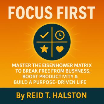 Focus First: Master the Eisenhower Matrix to Break Free from Busyness, Boost Productivity & Build a Purpose-Driven Life