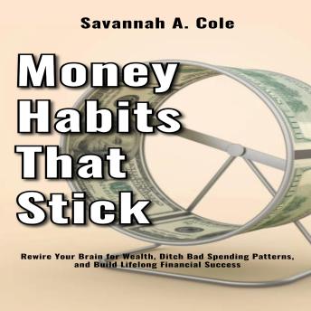 Money Habits That Stick: Rewire Your Brain for Wealth, Ditch Bad Spending Patterns, and Build Lifelong Financial Success