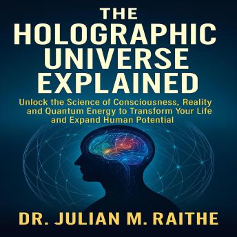 The Holographic Universe Explained: Unlock the Science of Consciousness, Reality, and Quantum Energy to Transform Your Life and Expand Human Potential