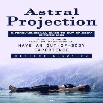 Astral Projection: Interdimensional Guide to Out of Body Experiences (A Guide on How to Travel the Astral Plane and Have an Out-of-body Experience)