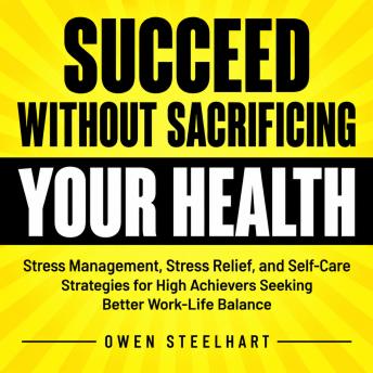 Succeed Without Sacrificing Your Health: Stress Management, Stress Relief, and Self-Care Strategies for High Achievers Seeking Better Work-Life Balance