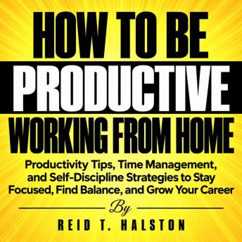 How to Be Productive Working from Home: Productivity Tips, Time Management, and Self-Discipline Strategies to Stay Focused, Find Balance, and Grow Your Career