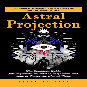 Astral Projection: A Complete Guide to Achieving the Out-of-body State (The Complete Guide for Beginners on Astral Projection, and How to Travel the Astral Plane)