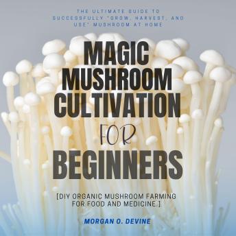 Magic Mushroom Cultivation For Beginners:::: The Ultimate Guide to Successfully “Grow, Harvest, and Use” Mushroom — at Home [DIY Organic Mushroom Farming For Food and Medicine.]