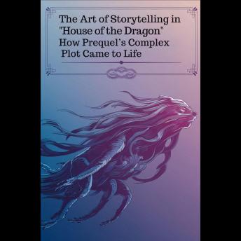 The Art of Storytelling in 'House of the Dragon': How Prequel’s Complex Plot Came to Life