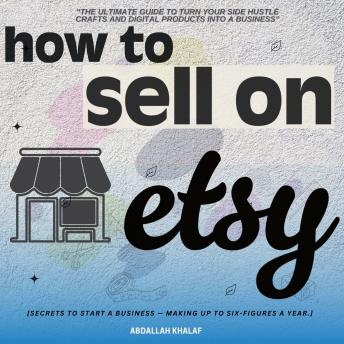 How to Sell on Etsy::: 'The Ultimate Guide to Turn Your Side Hustle Crafts and Digital Products into a Business' [Secrets to Start a Business - Making up to Six-Figures a Year.]