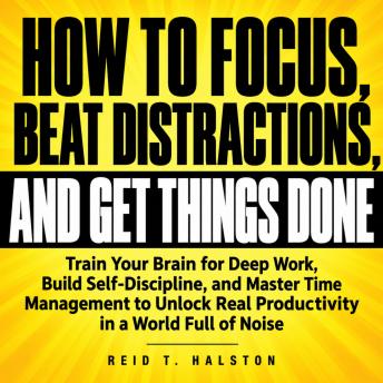 How to Focus, Beat Distractions, and Get Things Done: Train Your Brain for Deep Work, Build Self-Discipline, and Master Time Management to Unlock Real Productivity in a World Full of Noise