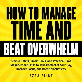 How to Manage Time and Beat Overwhelm: Simple Habits, Smart Tools, and Practical Time Management Skills to Take Control of Your Day, Improve Focus, and Boost Productivity