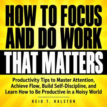 How to Focus and Do Work That Matters: Productivity Tips to Master Attention, Achieve Flow, Build Self-Discipline, and Learn How to Be Productive in a Noisy World