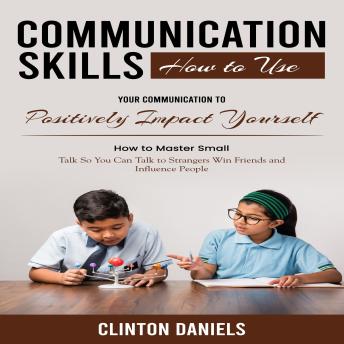 Communication Skills: How to Use Your Communication to Positively Impact Yourself (How to Master Small Talk So You Can Talk to Strangers Win Friends and Influence People)