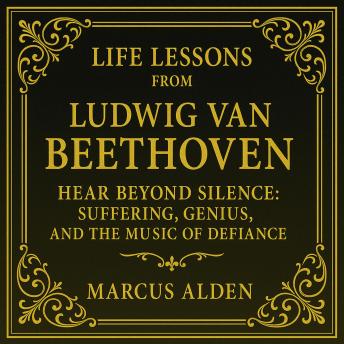 Life Lessons from Ludwig van Beethoven: Hear Beyond Silence: Suffering, Genius, and the Music of Defiance