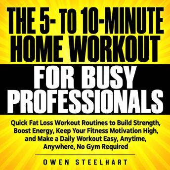 The 5- to 10-Minute Home Workout for Busy Professionals: Quick Fat Loss Workout Routines to Build Strength, Boost Energy, Keep Your Fitness Motivation High, and Make a Daily Workout Easy, Anytime, Anywhere, No Gym Required