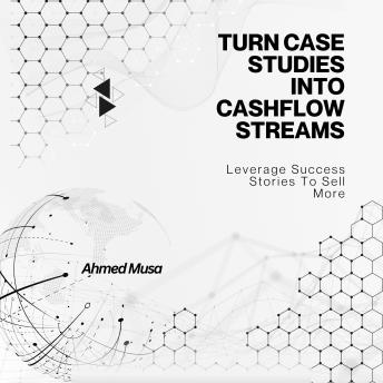Turn Case Studies Into Cashflow Streams: Leverage Success Stories To Sell More