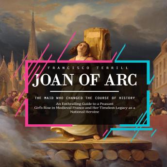 Joan of Arc: The Maid Who Changed the Course of History (An Enthralling Guide to a Peasant Girl’s Rise in Medieval France and Her Timeless Legacy as a National Heroine)