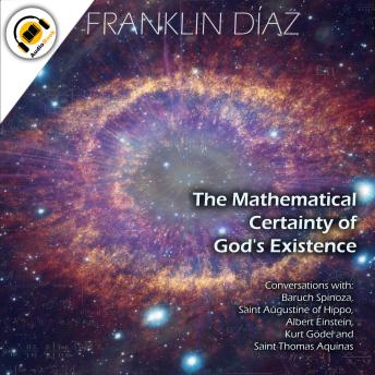 THE MATHEMATICAL CERTAINTY OF GOD'S EXISTENCE: Conversations with Baruch Spinoza, Saint Augustine of Hippo, Albert Einstein, Kurt Gödel, and Saint Thomas Aquinas