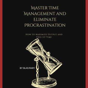 Master Time Management and Eliminate Procrastination: How to Maximize Output and Free Up Time