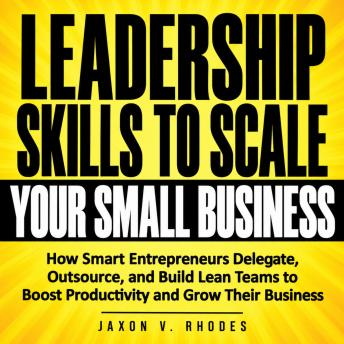 Leadership Skills to Scale Your Small Business: How Smart Entrepreneurs Delegate, Outsource, and Build Lean Teams to Boost Productivity and Grow Their Business