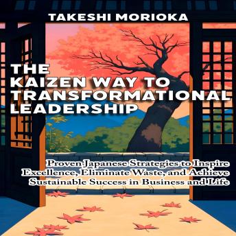 The Kaizen Way to Transformational Leadership: Proven Japanese Strategies to Inspire Excellence, Eliminate Waste, and Achieve Sustainable Success in Business and Life