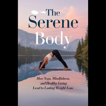 The Serene Body: How Yoga, Mindfulness, And Healthy Living Lead To Lasting Weight Loss