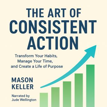 The Art of Consistent Action: Transform Your Habits, Manage Your Time, and Create a Life of Purpose