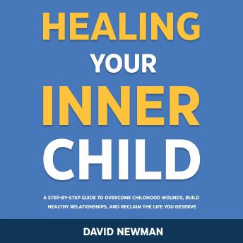 Healing Your Inner Child: A Step-by-Step Guide to Overcome Childhood Wounds, Build Healthy Relationships, and Reclaim the Life You Deserve