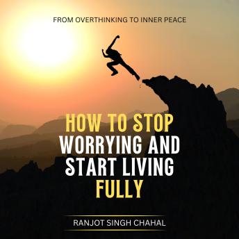 How to Stop Worrying and Start Living Fully: From Overthinking to Inner Peace