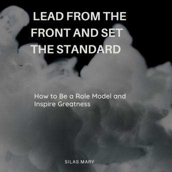 Lead from the Front and Set the Standard: How to Be a Role Model and Inspire Greatness