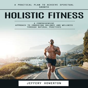 Holistic Fitness: Holistic Fitness: A Practical Plan to Achieve Spiritual Growth (A Comprehensive Approach to Embracing Balance and Wellness Through Natural Practices)