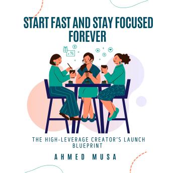 Start Fast and Stay Focused Forever: The High-Leverage Creator’s Launch Blueprint