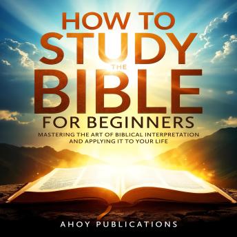 How to Study the Bible for Beginners: Mastering the Art of Biblical Interpretation and Applying It to Your Life