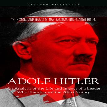 Adolf Hitler: The History and Legacy of Nazi Germany under Adolf Hitler (An Analysis of the Life and Impact of a Leader Who Transformed the 20th Century)