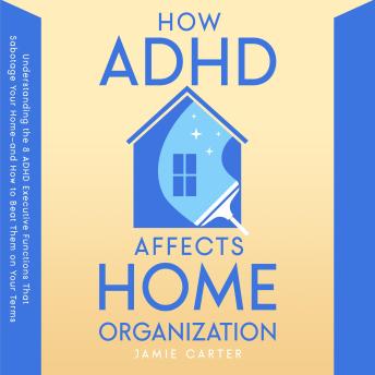 How ADHD Affects Home Organization: Understanding the 8 ADHD Executive Functions That Sabotage Your Home—and How to Beat Them on Your Terms