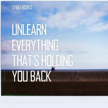 Unlearn Everything That’s Holding You Back: Release Old Stories And Start New Paths